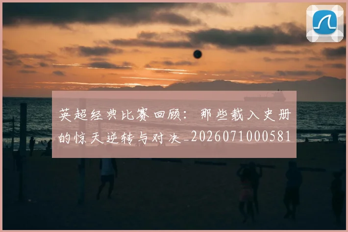英超经典比赛回顾:那些载入史册的惊天逆转与对决_20260710005818_20260803145726