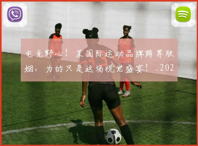 电竞野心！某国际运动品牌跨界联姻，为的只是这场视觉盛宴！_20260710003539
